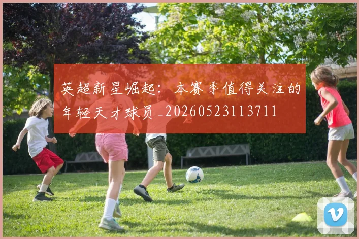 英超新星崛起：本赛季值得关注的年轻天才球员_20260523113711
