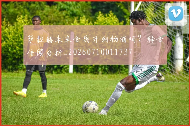 萨拉赫未来会离开利物浦吗？转会传闻分析_20260710011737