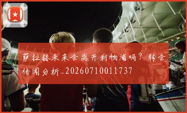 萨拉赫未来会离开利物浦吗？转会传闻分析_20260710011737