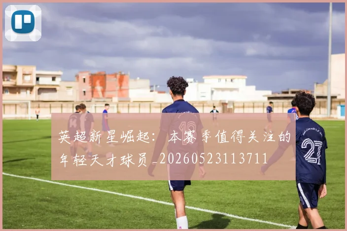 英超新星崛起：本赛季值得关注的年轻天才球员_20260523113711