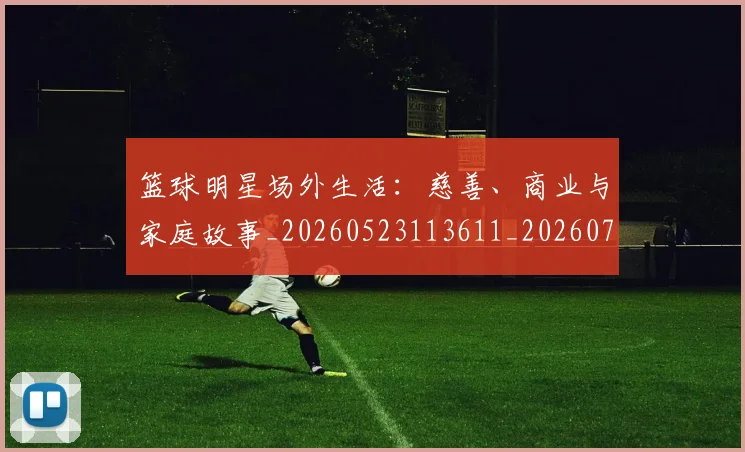篮球明星场外生活：慈善、商业与家庭故事_20260523113611_20260708200159_20260803140041