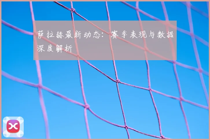 萨拉赫最新动态：赛季表现与数据深度解析