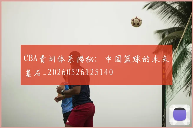 CBA青训体系揭秘：中国篮球的未来基石_20260526125140