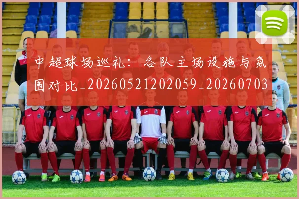 中超球场巡礼：各队主场设施与氛围对比_20260521202059_20260703204728