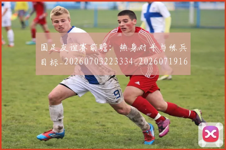 国足友谊赛前瞻：热身对手与练兵目标_20260703223334_20260719162737