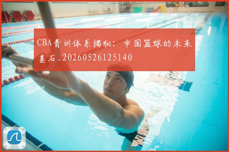 CBA青训体系揭秘：中国篮球的未来基石_20260526125140