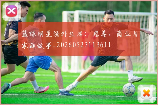 篮球明星场外生活：慈善、商业与家庭故事_20260523113611