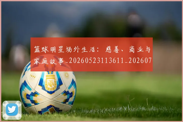 篮球明星场外生活:慈善、商业与家庭故事_20260523113611_20260708200159_20260803140041