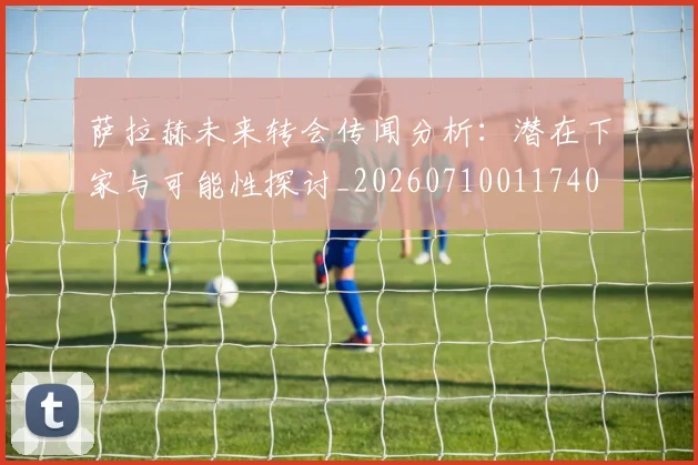 萨拉赫未来转会传闻分析：潜在下家与可能性探讨_20260710011740
