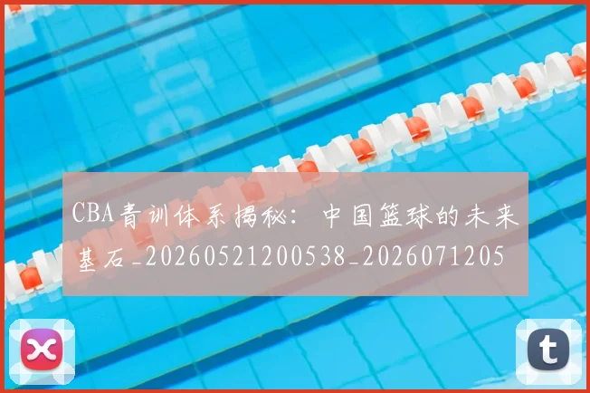 CBA青训体系揭秘：中国篮球的未来基石_20260521200538_20260712050652
