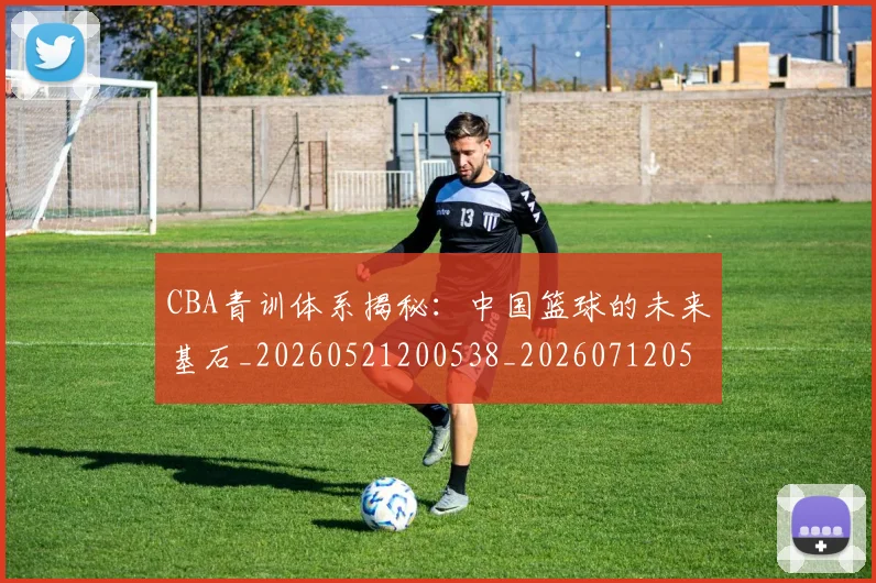 CBA青训体系揭秘：中国篮球的未来基石_20260521200538_20260712050652