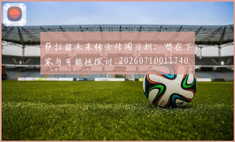 萨拉赫未来转会传闻分析：潜在下家与可能性探讨_20260710011740