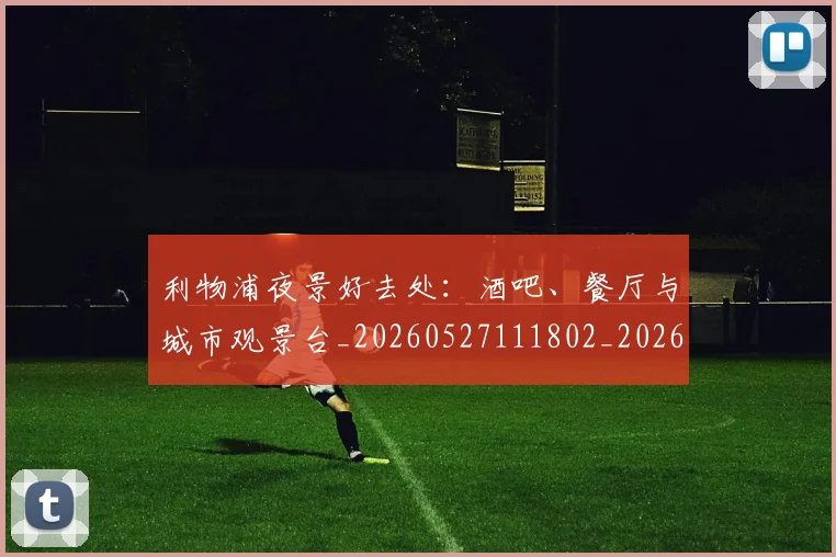 利物浦夜景好去处：酒吧、餐厅与城市观景台_20260527111802_20260718010143